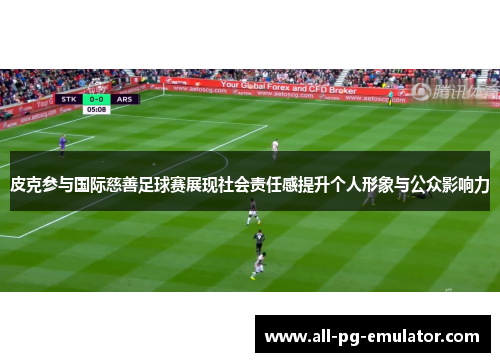 皮克参与国际慈善足球赛展现社会责任感提升个人形象与公众影响力