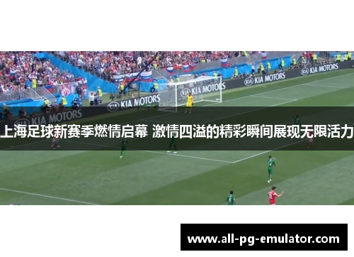 上海足球新赛季燃情启幕 激情四溢的精彩瞬间展现无限活力