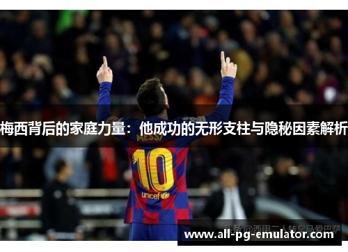 梅西背后的家庭力量：他成功的无形支柱与隐秘因素解析
