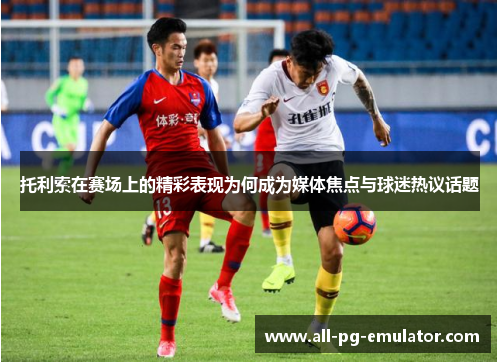 托利索在赛场上的精彩表现为何成为媒体焦点与球迷热议话题