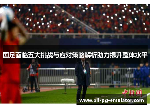 国足面临五大挑战与应对策略解析助力提升整体水平