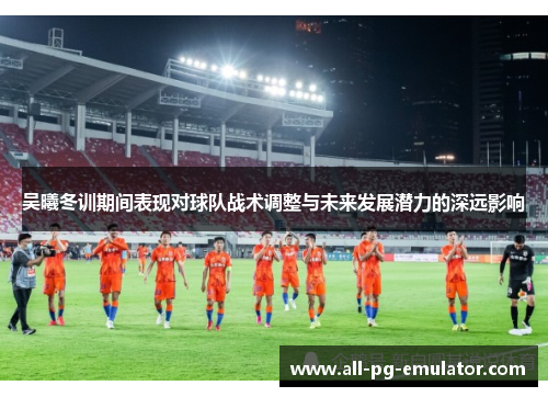 吴曦冬训期间表现对球队战术调整与未来发展潜力的深远影响