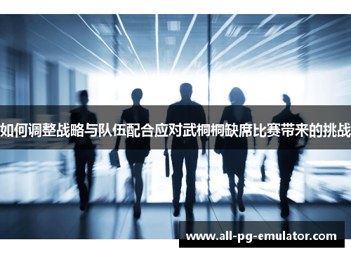 如何调整战略与队伍配合应对武桐桐缺席比赛带来的挑战