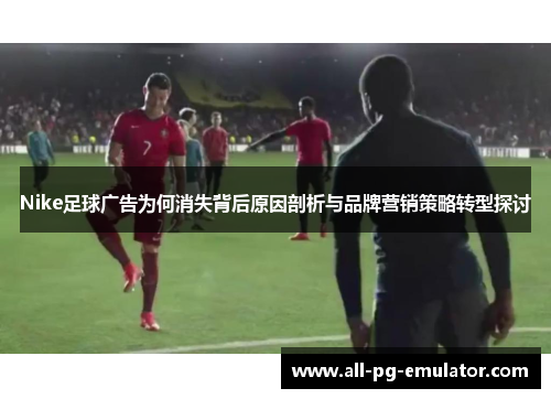 Nike足球广告为何消失背后原因剖析与品牌营销策略转型探讨