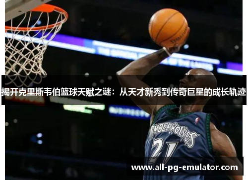 揭开克里斯韦伯篮球天赋之谜：从天才新秀到传奇巨星的成长轨迹