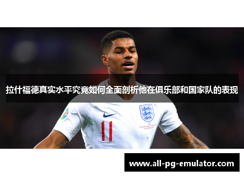 拉什福德真实水平究竟如何全面剖析他在俱乐部和国家队的表现