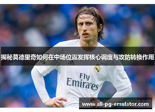 揭秘莫德里奇如何在中场位置发挥核心调度与攻防转换作用