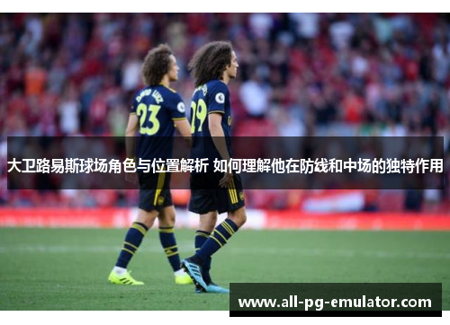 大卫路易斯球场角色与位置解析 如何理解他在防线和中场的独特作用 大卫路易斯球场角色与位置解析 如何理解他在防线和中场的独特作用