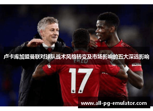 卢卡库加盟曼联对球队战术风格转变及市场影响的五大深远影响