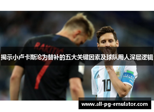 揭示小卢卡斯沦为替补的五大关键因素及球队用人深层逻辑 揭示小卢卡斯沦为替补的五大关键因素及球队用人深层逻辑