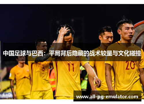 中国足球与巴西:平局背后隐藏的战术较量与文化碰撞 中国足球与巴西:平局背后隐藏的战术较量与文化碰撞