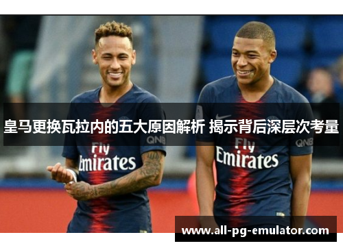 皇马更换瓦拉内的五大原因解析 揭示背后深层次考量 皇马更换瓦拉内的五大原因解析 揭示背后深层次考量
