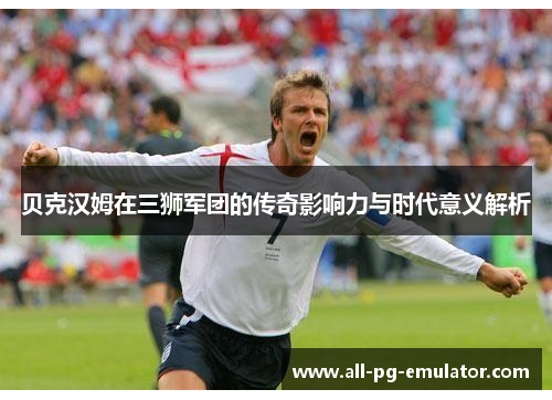 贝克汉姆在三狮军团的传奇影响力与时代意义解析