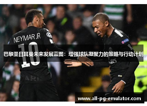 巴黎圣日耳曼未来发展蓝图：增强球队凝聚力的策略与行动计划