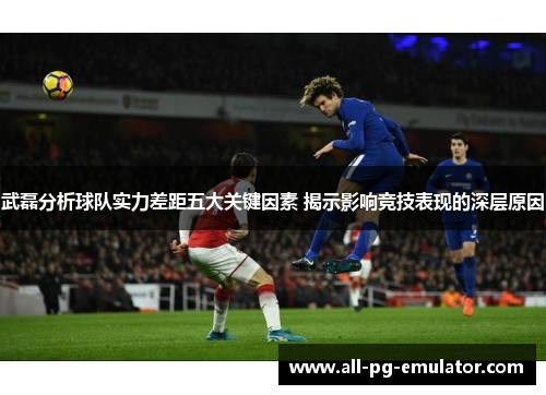 武磊分析球队实力差距五大关键因素 揭示影响竞技表现的深层原因 武磊分析球队实力差距五大关键因素 揭示影响竞技表现的深层原因