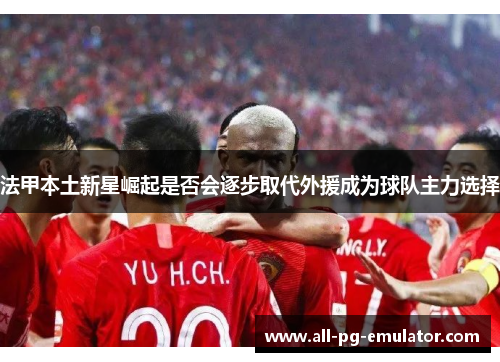 法甲本土新星崛起是否会逐步取代外援成为球队主力选择