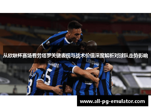 从欧联杯赛场看劳塔罗关键表现与战术价值深度解析对球队走势影响 从欧联杯赛场看劳塔罗关键表现与战术价值深度解析对球队走势影响