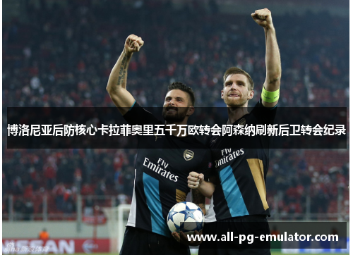 博洛尼亚后防核心卡拉菲奥里五千万欧转会阿森纳刷新后卫转会纪录