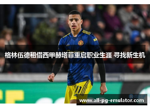 格林伍德租借西甲赫塔菲重启职业生涯 寻找新生机