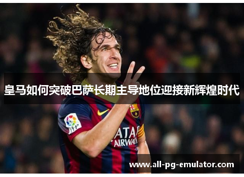 皇马如何突破巴萨长期主导地位迎接新辉煌时代