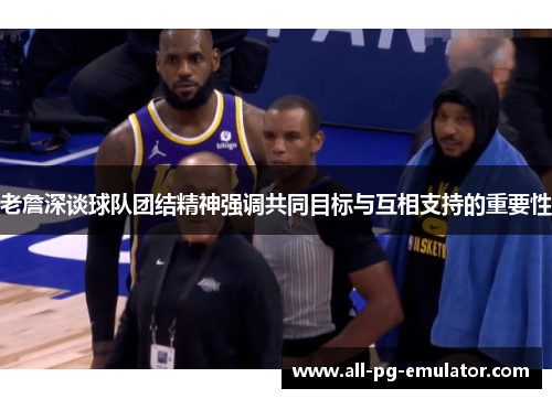 老詹深谈球队团结精神强调共同目标与互相支持的重要性