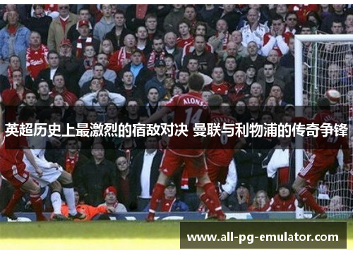 英超历史上最激烈的宿敌对决 曼联与利物浦的传奇争锋